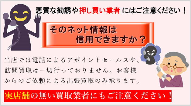 悪質な買取業者にご注意ください。電話による悪質な買取業者や、特に店舗を持たず所在が分からない出張専門の買取り業者には注意が必要です。