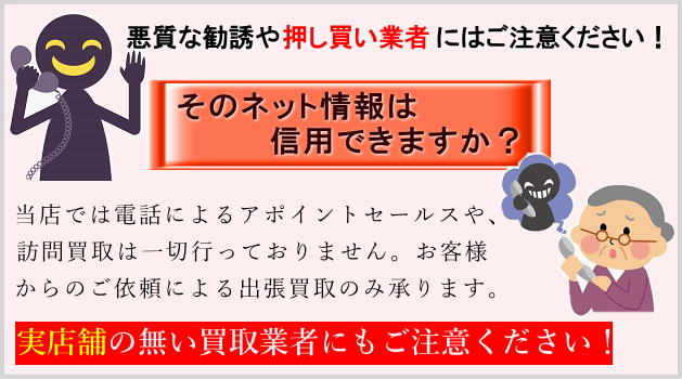 悪質な買取業者にご注意ください。電話による悪質な買取業者や、特に店舗を持たず所在が分からない出張専門の買取り業者には注意が必要です。